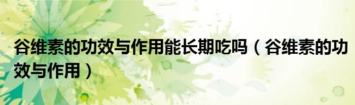 谷維素的功效與作用能長期吃嗎（谷維素的功效與作用）