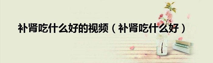 補(bǔ)腎吃什么好的視頻（補(bǔ)腎吃什么好）