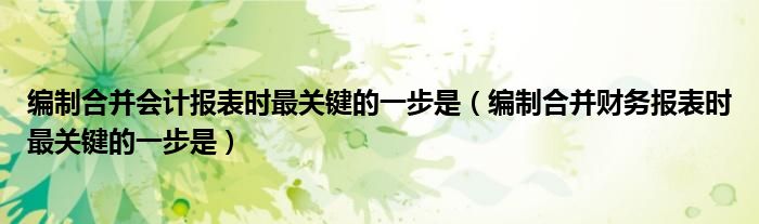 編制合并會計報表時最關(guān)鍵的一步是（編制合并財務(wù)報表時最關(guān)鍵的一步是）