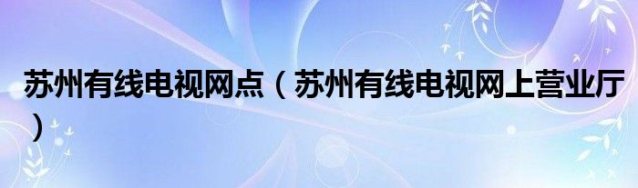 蘇州有線電視網(wǎng)點(diǎn)（蘇州有線電視網(wǎng)上營業(yè)廳）