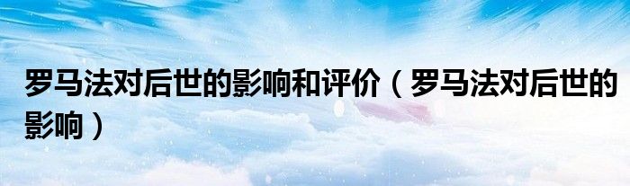 羅馬法對后世的影響和評價（羅馬法對后世的影響）