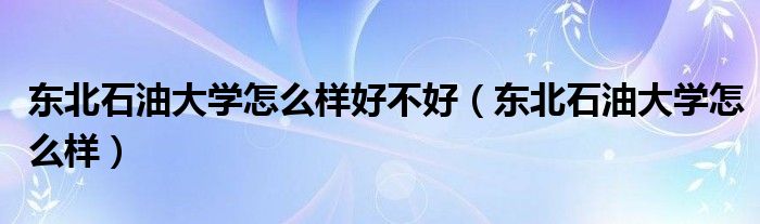 東北石油大學(xué)怎么樣好不好（東北石油大學(xué)怎么樣）