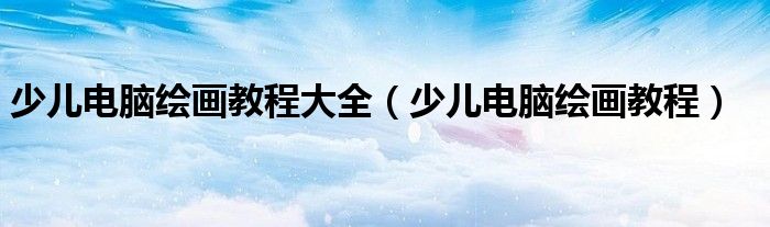 少兒電腦繪畫教程大全（少兒電腦繪畫教程）