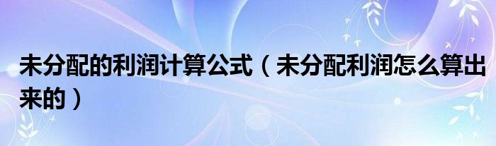 未分配的利潤(rùn)計(jì)算公式（未分配利潤(rùn)怎么算出來(lái)的）