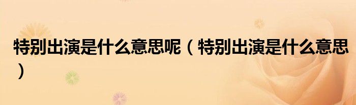 特別出演是什么意思呢（特別出演是什么意思）