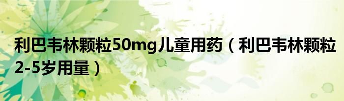 利巴韋林顆粒50mg兒童用藥（利巴韋林顆粒2-5歲用量）