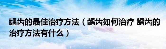 齲齒的最佳治療方法（齲齒如何治療 齲齒的治療方法有什么）
