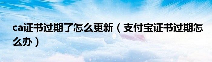 ca證書過期了怎么更新（支付寶證書過期怎么辦）