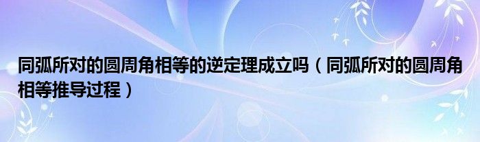 同弧所對的圓周角相等的逆定理成立嗎（同弧所對的圓周角相等推導過程）