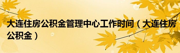 大連住房公積金管理中心工作時間（大連住房公積金）
