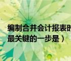 編制合并會計報表時最關鍵的一步是（編制合并財務報表時最關鍵的一步是）