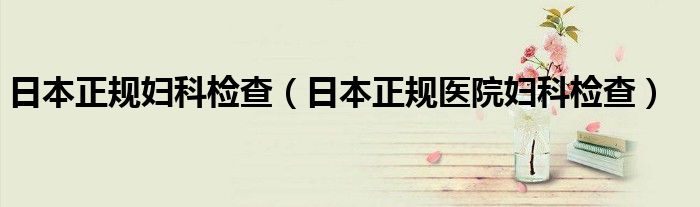 日本正規(guī)婦科檢查（日本正規(guī)醫(yī)院婦科檢查）