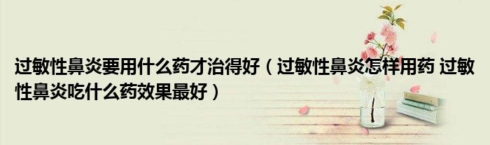 過敏性鼻炎要用什么藥才治得好（過敏性鼻炎怎樣用藥 過敏性鼻炎吃什么藥效果最好）