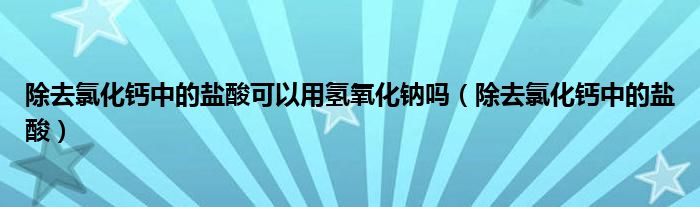 除去氯化鈣中的鹽酸可以用氫氧化鈉嗎（除去氯化鈣中的鹽酸）
