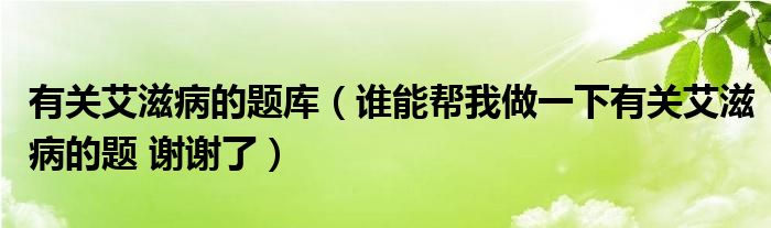 有關(guān)艾滋病的題庫(kù)（誰(shuí)能幫我做一下有關(guān)艾滋病的題 謝謝了）