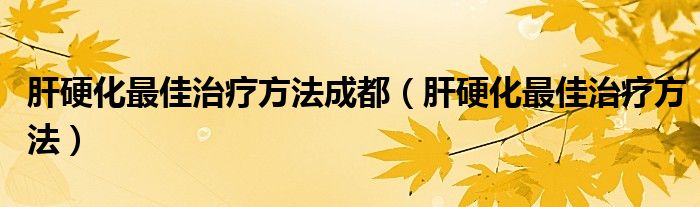肝硬化最佳治療方法成都（肝硬化最佳治療方法）