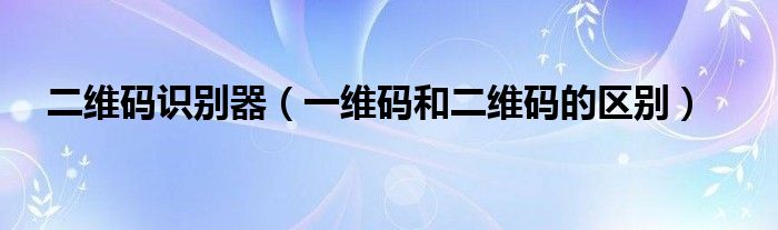 二維碼識別器（一維碼和二維碼的區(qū)別）