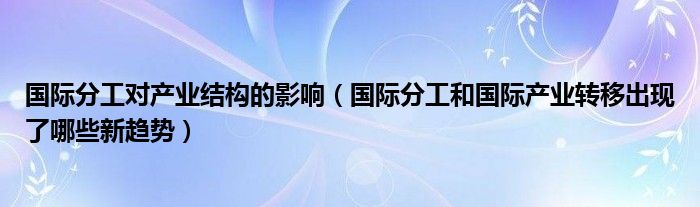 國際分工對產(chǎn)業(yè)結(jié)構(gòu)的影響（國際分工和國際產(chǎn)業(yè)轉(zhuǎn)移出現(xiàn)了哪些新趨勢）