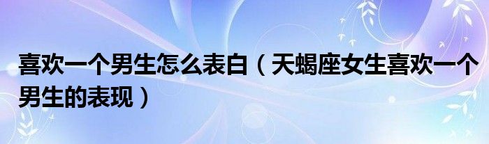 喜歡一個(gè)男生怎么表白（天蝎座女生喜歡一個(gè)男生的表現(xiàn)）