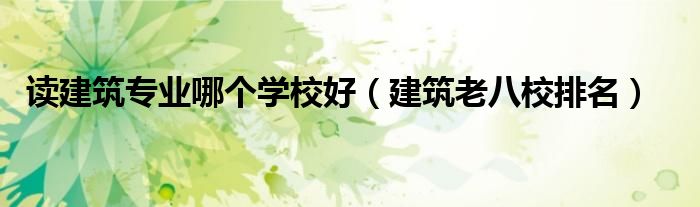 讀建筑專業(yè)哪個(gè)學(xué)校好（建筑老八校排名）