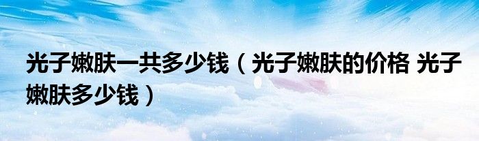 光子嫩膚一共多少錢（光子嫩膚的價格 光子嫩膚多少錢）