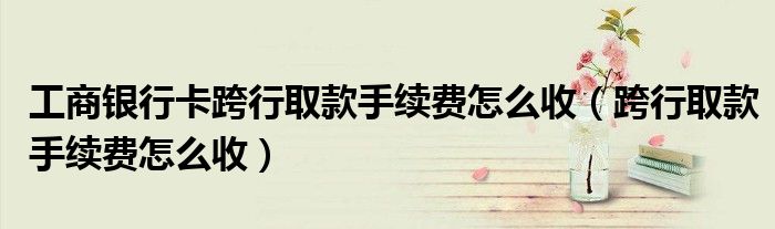 工商銀行卡跨行取款手續(xù)費(fèi)怎么收（跨行取款手續(xù)費(fèi)怎么收）