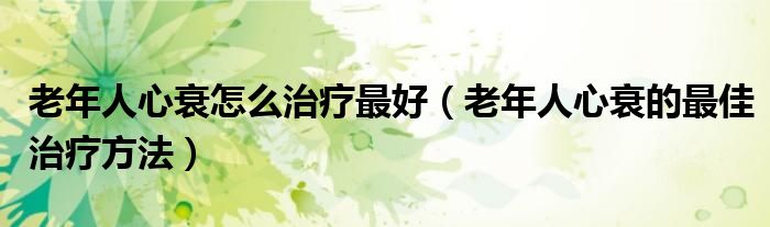 老年人心衰怎么治療最好（老年人心衰的最佳治療方法）
