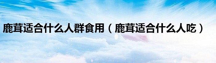 鹿茸適合什么人群食用（鹿茸適合什么人吃）