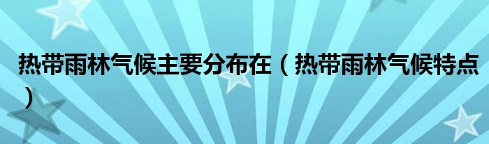 熱帶雨林氣候主要分布在（熱帶雨林氣候特點(diǎn)）
