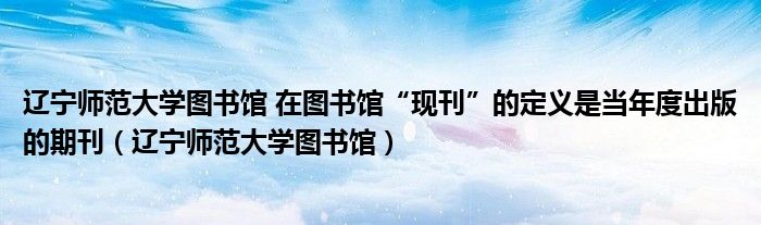 遼寧師范大學(xué)圖書館 在圖書館“現(xiàn)刊”的定義是當(dāng)年度出版的期刊（遼寧師范大學(xué)圖書館）