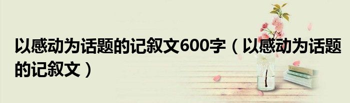 以感動(dòng)為話題的記敘文600字（以感動(dòng)為話題的記敘文）