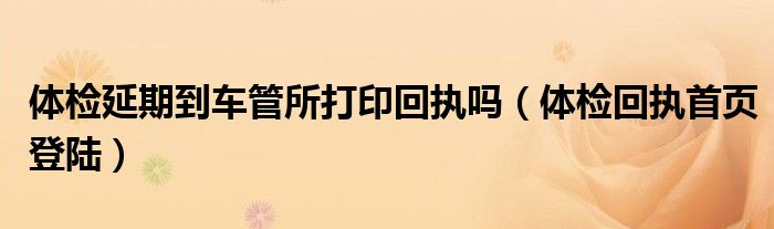 體檢延期到車管所打印回執(zhí)嗎（體檢回執(zhí)首頁登陸）