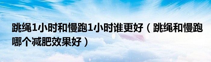 跳繩1小時和慢跑1小時誰更好（跳繩和慢跑哪個減肥效果好）