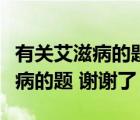 有關(guān)艾滋病的題庫（誰能幫我做一下有關(guān)艾滋病的題 謝謝了）