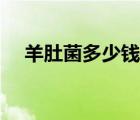 羊肚菌多少錢(qián)一斤（知了殼多少錢(qián)一斤）