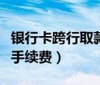 銀行卡跨行取款手續(xù)費多少（銀行卡跨行取款手續(xù)費）