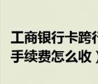 工商銀行卡跨行取款手續(xù)費(fèi)怎么收（跨行取款手續(xù)費(fèi)怎么收）