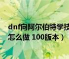 dnf向阿爾伯特學(xué)技能任務(wù)怎么過（向阿爾伯特學(xué)技能任務(wù)怎么做 100版本）