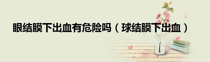 眼結(jié)膜下出血有危險嗎（球結(jié)膜下出血）
