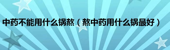 中藥不能用什么鍋熬（熬中藥用什么鍋最好）