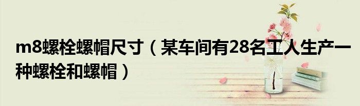 m8螺栓螺帽尺寸（某車間有28名工人生產(chǎn)一種螺栓和螺帽）