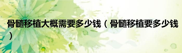 骨髓移植大概需要多少錢（骨髓移植要多少錢）
