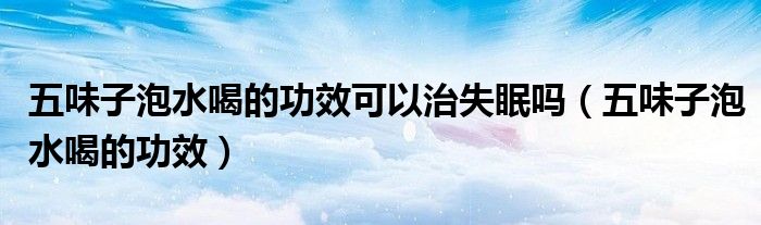 五味子泡水喝的功效可以治失眠嗎（五味子泡水喝的功效）