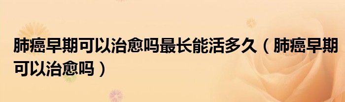 肺癌早期可以治愈嗎最長能活多久（肺癌早期可以治愈嗎）
