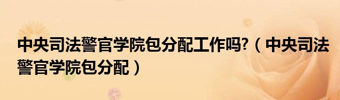 中央司法警官學(xué)院包分配工作嗎?（中央司法警官學(xué)院包分配）