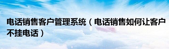 電話銷售客戶管理系統(tǒng)（電話銷售如何讓客戶不掛電話）