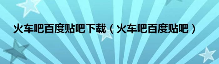 火車吧百度貼吧下載（火車吧百度貼吧）