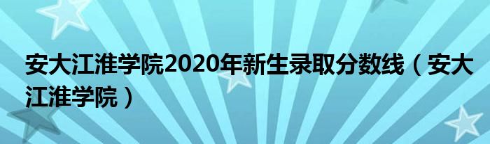 安大江淮學(xué)院2020年新生錄取分?jǐn)?shù)線（安大江淮學(xué)院）