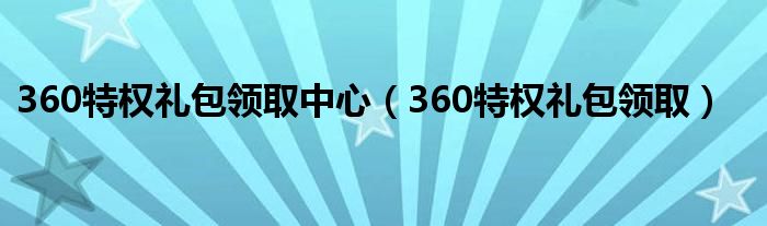 360特權(quán)禮包領(lǐng)取中心（360特權(quán)禮包領(lǐng)取）