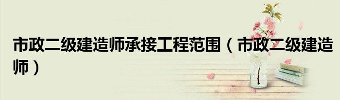 市政二級(jí)建造師承接工程范圍（市政二級(jí)建造師）